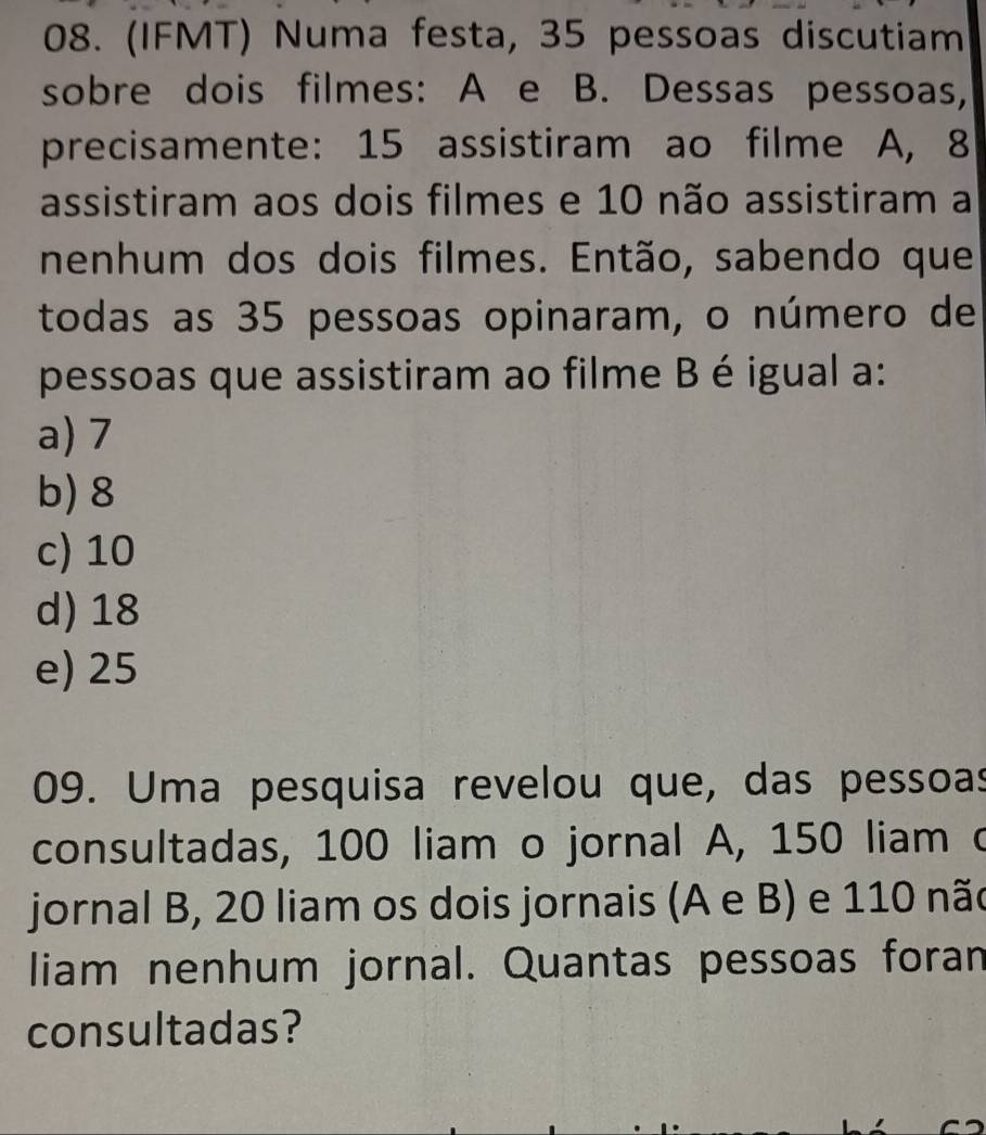 (IFMT) Numa festa, 35 pessoas discutiam
sobre dois filmes: A e B. Dessas pessoas,
precisamente: 15 assistiram ao filme A, 8
assistiram aos dois filmes e 10 não assistiram a
nenhum dos dois filmes. Então, sabendo que
todas as 35 pessoas opinaram, o número de
pessoas que assistiram ao filme B é igual a:
a) 7
b) 8
c) 10
d) 18
e) 25
09. Uma pesquisa revelou que, das pessoas
consultadas, 100 liam o jornal A, 150 liam o
jornal B, 20 liam os dois jornais (A e B) e 110 não
liam nenhum jornal. Quantas pessoas foran
consultadas?