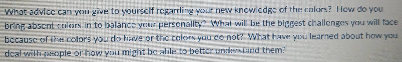 What advice can you give to yourself regarding your new knowledge of the colors? How do you 
bring absent colors in to balance your personality? What will be the biggest challenges you will face 
because of the colors you do have or the colors you do not? What have you learned about how you 
deal with people or how you might be able to better understand them?