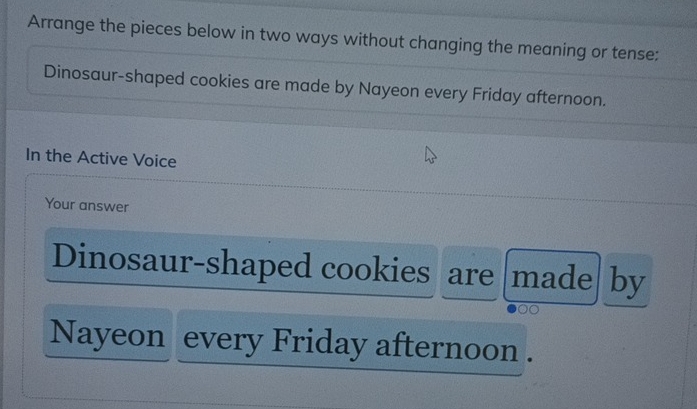 Arrange the pieces below in two ways without changing the meaning or tense: 
Dinosaur-shaped cookies are made by Nayeon every Friday afternoon. 
In the Active Voice 
Your answer 
Dinosaur-shaped cookies are |made| by 
Nayeon every Friday afternoon .