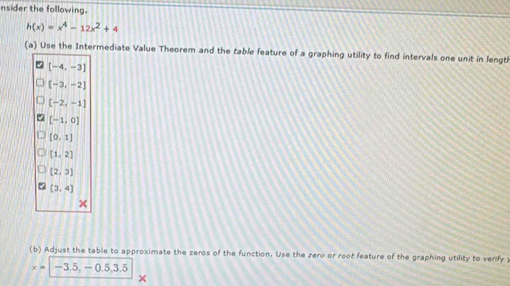 nsider the following.
h(x)=x^4-12x^2+4
(a) Use the Intermediate Value Theorem and the table feature of a graphing utility to find intervals one unit in length
[-4,-3]
[-3,-2]
[-2,-1]
[-1,0]
[0,1]
[1,2]
[2,3]
(3,4]
(b) Adjust the table to approximate the zeros of the function. Use the zero or root feature of the graphing utility to verify
x=-3.5,-0.5,3.5