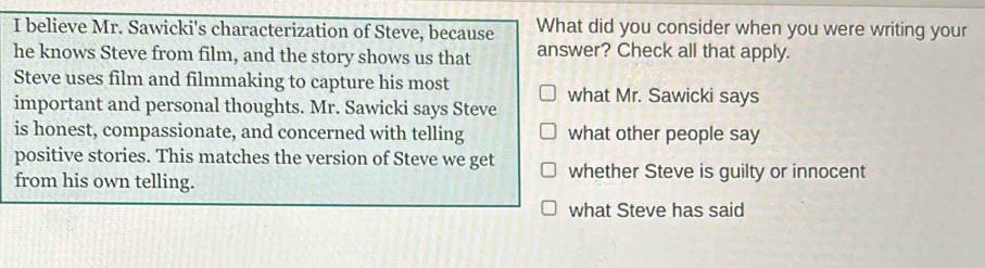 believe Mr. Sawicki's characterization of Steve, because What did you consider when you were writing your 
he knows Steve from film, and the story shows us that answer? Check all that apply. 
Steve uses film and filmmaking to capture his most 
important and personal thoughts. Mr. Sawicki says Steve what Mr. Sawicki says 
is honest, compassionate, and concerned with telling what other people say 
positive stories. This matches the version of Steve we get whether Steve is guilty or innocent 
from his own telling. 
what Steve has said