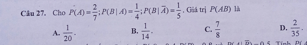 Cho P(A)= 2/7 ; P(B|A)= 1/4 ; P(B|overline A)= 1/5 . Giá trị P(AB) là
A.  1/20 .  1/14 .  7/8   2/35 . 
B.
C.
D.
D(A|overline D)-05 Tính P