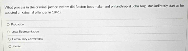 What process in the criminal justice system did Boston boot maker and philanthropist John Augustus indirectly start as he
assisted an criminal offender in 1841?
Probation
Legal Representation
Community Corrections
Parole