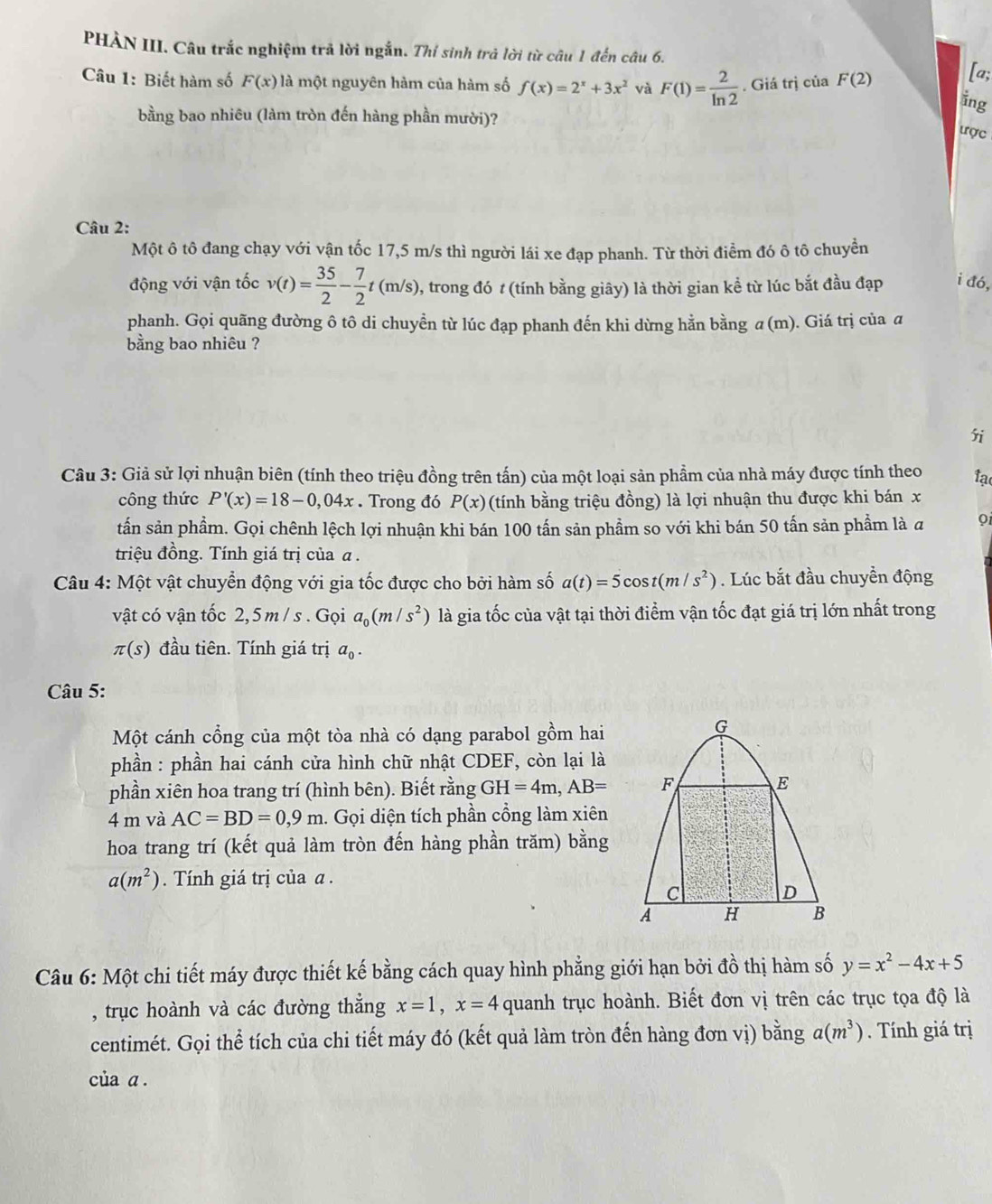 PHÀN III. Câu trắc nghiệm trả lời ngắn. Thỉ sinh trả lời từ câu 1 đến câu 6.
Câu 1: Biết hàm số F(x) là một nguyên hàm của hàm số f(x)=2^x+3x^2 và F(1)= 2/ln 2 . Giá trị của F(2) [a;
ing
bằng bao nhiêu (làm tròn đến hàng phần mười)?
ược
Câu 2:
Một ô tô đang chạy với vận tốc 17,5 m/s thì người lái xe đạp phanh. Từ thời điểm đó ô tô chuyền
động với vận tốc v(t)= 35/2 - 7/2 t(m/s), 1, trong đó t (tính bằng giây) là thời gian kể từ lúc bắt đầu đạp i đó,
phanh. Gọi quãng đường ô tô di chuyền từ lúc đạp phanh đến khi dừng hằn bằng α (m). Giá trị của a
bằng bao nhiêu ?
i
Câu 3: Giả sử lợi nhuận biên (tính theo triệu đồng trên tấn) của một loại sản phẩm của nhà máy được tính theo tạ
công thức P'(x)=18-0,04x. Trong đó P(x) (tính bằng triệu đồng) là lợi nhuận thu được khi bán x
tấn sản phẩm. Gọi chênh lệch lợi nhuận khi bán 100 tấn sản phẩm so với khi bán 50 tấn sản phẩm là a oi
triệu đồng. Tính giá trị của α .
Câu 4: Một vật chuyển động với gia tốc được cho bởi hàm số a(t)=5cos t(m/s^2). Lúc bắt đầu chuyền động
vật có vận tốc 2,5 m / s . Gọi a_0(m/s^2) là gia tốc của vật tại thời điểm vận tốc đạt giá trị lớn nhất trong
π (s) đầu tiên. Tính giá trị a_0.
Câu 5:
Một cánh cổng của một tòa nhà có dạng parabol gồm hai
phần : phần hai cánh cửa hình chữ nhật CDEF, còn lại là
phần xiên hoa trang trí (hình bên). Biết rằng ( H=4m,AB=
4 m và AC=BD=0,9m 1. Gọi diện tích phần cổng làm xiên
hoa trang trí (kết quả làm tròn đến hàng phần trăm) bằng
a(m^2) Tính giá trị của α .
Câu 6: Một chi tiết máy được thiết kế bằng cách quay hình phẳng giới hạn bởi đồ thị hàm số y=x^2-4x+5
, trục hoành và các đường thẳng x=1,x=4 quanh trục hoành. Biết đơn vị trên các trục tọa độ là
centimét. Gọi thể tích của chi tiết máy đó (kết quả làm tròn đến hàng đơn vị) bằng a(m^3). Tính giá trị
của a.