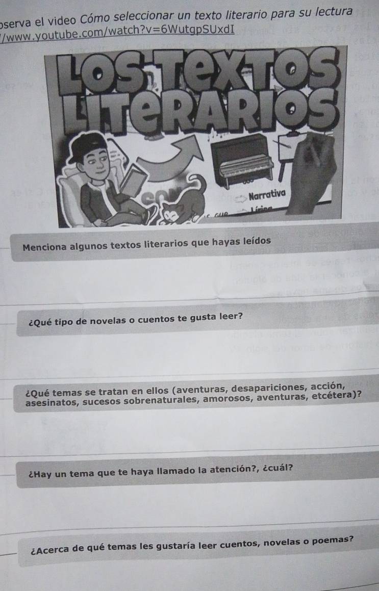 oserva el video Cómo seleccionar un texto literario para su lectura 
//www.youtube.com/watch? v= 6WutgpSUxdI 
Menciona algunos textos literarios que hayas leídos 
¿Qué tipo de novelas o cuentos te gusta leer? 
¿Qué temas se tratan en ellos (aventuras, desapariciones, acción, 
asesinatos, sucesos sobrenaturales, amorosos, aventuras, etcétera)? 
¿Hay un tema que te haya llamado la atención?, ¿cuál? 
¿Acerca de qué temas les gustaría leer cuentos, novelas o poemas?