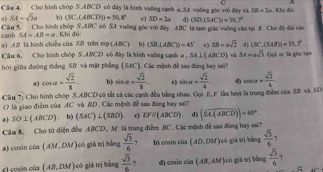 A
Câu 4. Cho hình chóp S.ABCD có đáy là hình vuông cạnh a,SA vuông góc với đáy và SB=2a. Khi đó:
a) SA=sqrt(3)a b) (SC,(ABCD))approx 50,8° c) SD=2a d) (SD,(SAC))approx 30,7°
Câu 5. Cho hình chóp S.ABC có SA vuông góc với đáy. ABC là tam giác vuông cân tại B . Cho độ đài các
cạnh SA=AB=a. Khi đó:
a) AB là hình chiếu của SB trên mp(ABC) b) (SB,(ABC))=45° c) SB=asqrt(2) d) (SC,(SAB))approx 35,3°.
Câu 6. Cho hình chóp S.ABCD có đáy là hình vuông cạnh a, SA⊥ (ABCD) và SA=asqrt(3) Gọi α là góc tạo
bởi giữa đường thẳng SB và mặt phẳng (SAC). Các mệnh đề sau đúng hay sai?
a) cos alpha = sqrt(2)/8 . b) sin alpha = sqrt(2)/8 . c) sin alpha = sqrt(2)/4 . d) cos alpha = sqrt(2)/4 .
Câu 7: Cho hình chóp S.ABCD có tất cả các cạnh đều bằng nhau. Gọi E, F lần lượt là trung điểm của SB và SD
O là giao điểm của AC và BD . Các mệnh đề sau đúng hay sai?
a) SO⊥ (ABCD) b) (SAC)⊥ (SBD). c) EF//(ABCD). d) (overline SA,(ABCD))=60°.
Câu 8. Cho tứ diện đều ABCD, M là trung điểm BC . Các mệnh đề sau đúng hay sai?
a) cosin cia(AM,DM) có giá trị bằng  sqrt(3)/6  ? b) cosin c (1 a(AD,DM) có giá trị bằng  sqrt(3)/6  ?
c) cosin của (AB,DM) có giá trị bằng  sqrt(3)/6  ? d) cosin của (AB,AM) C ó giá trị bằng  sqrt(3)/6  ?
6 A C