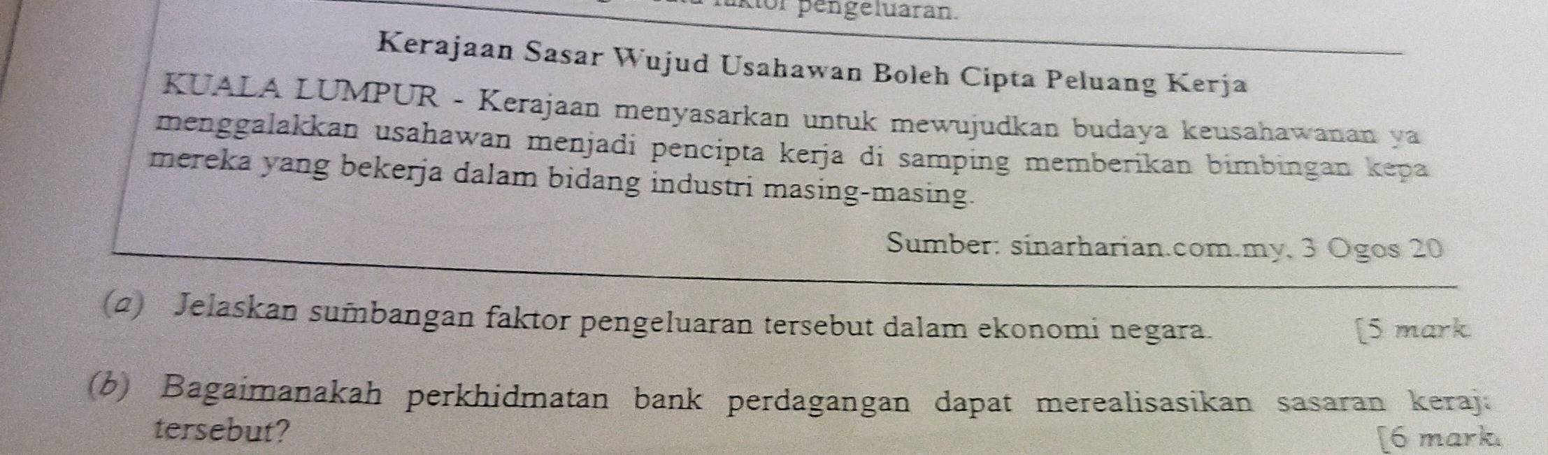 or pengeluaran. 
Kerajaan Sasar Wujud Usahawan Boleh Cipta Peluang Kerja 
KUALA LUMPUR - Kerajaan menyasarkan untuk mewujudkan budaya keusahawanan ya 
menggalakkan usahawan menjadi pencipta kerja di samping memberikan bimbingan kepa 
mereka yang bekerja dalam bidang industri masing-masing. 
Sumber: sinarharian.com.my, 3 Ogos 20
(2) Jelaskan sumbangan faktor pengeluaran tersebut dalam ekonomi negara. 
[5 mark 
(b) Bagaimanakah perkhidmatan bank perdagangan dapat merealisasikan sasaran keraja 
tersebut? 
[6 mark