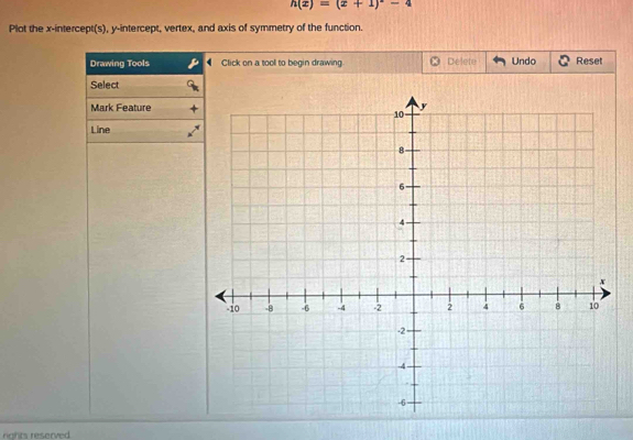 h(x)=(x+1)^2-4
Plot the x-intercept(s), y-intercept, vertex, and axis of symmetry of the function. 
Drawing Tools Click on a tool to begin drawing Delete Undo Reset 
Select 
Mark Feature 
Line 
rights reserved