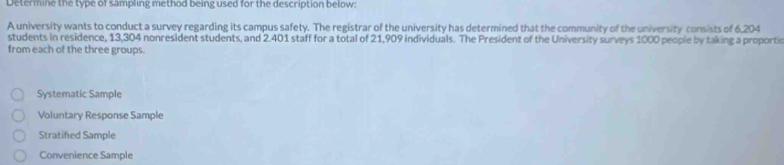 Determine the type of sampling method being used for the description below:
A university wants to conduct a survey regarding its campus safety. The registrar of the university has determined that the community of the university consists of 6,204
students in residence, 13,304 nonresident students, and 2.401 staff for a total of 21,909 individuals. The President of the University surveys 1000 people by taking a proportic
from each of the three groups.
Systematic Sample
Voluntary Response Sample
Stratifed Sample
Convenience Sample