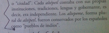 “ciudad”. Cada altépetl contaba con sus propías 
instituciones, tradiciones, lengua y gobernante, es 
decir, era independiente. Los altepeme, forma plu- 
ral de altépetl, fueron conservados por los españoles 
como “pueblos de indios”.