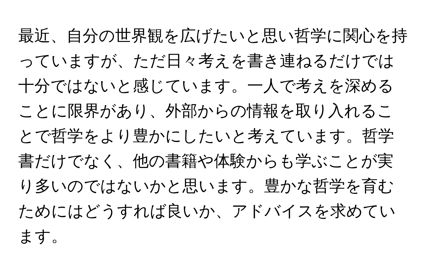 最近、自分の世界観を広げたいと思い哲学に関心を持っていますが、ただ日々考えを書き連ねるだけでは十分ではないと感じています。一人で考えを深めることに限界があり、外部からの情報を取り入れることで哲学をより豊かにしたいと考えています。哲学書だけでなく、他の書籍や体験からも学ぶことが実り多いのではないかと思います。豊かな哲学を育むためにはどうすれば良いか、アドバイスを求めています。