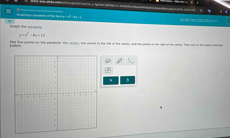 Alicia Saenz - 1984_Part 1_In
www-awy.aleks.com/alekscgi/x/Isi.exe/1o_u-lgNsIkr7j8P3jH-Iv-XKWcWiym9pqH0MXRpKScOpukd8j9swg8yjvhrDPM_OdlSmr9E_. ☆ 
Pelynormal and Rational Functions
Graphing a parabola of the form y=x^2+bx+c — ( 5
Graph the parabola.
y=x^2-8x+13
Plot five points on the parabola: the vertex, two points to the left of the vertex, and two points to the right of the vertex. Then click on the graph-a-function
button.
×