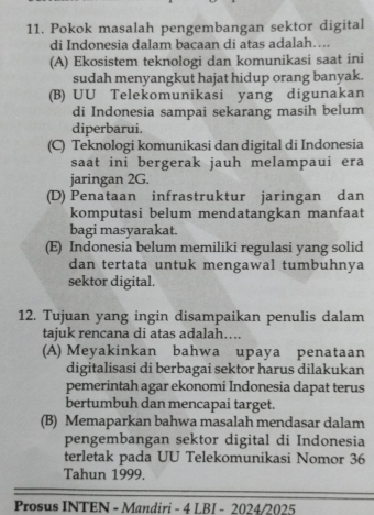 Pokok masalah pengembangan sektor digital
di Indonesia dalam bacaan di atas adalah…..
(A) Ekosistem teknologi dan komunikasi saat ini
sudah menyangkut hajat hidup orang banyak.
(B) UU Telekomunikasi yang digunakan
di Indonesia sampai sekarang masih belum
diperbarui.
(C) Teknologi komunikasi dan digital di Indonesia
saat ini bergerak jauh melampaui era
jaringan 2G.
(D) Penataan infrastruktur jaringan dan
komputasi belum mendatangkan manfaat
bagi masyarakat.
(E) Indonesia belum memiliki regulasi yang solid
dan tertata untuk mengawal tumbuhnya
sektor digital.
12. Tujuan yang ingin disampaikan penulis dalam
tajuk rencana di atas adalah…...
(A) Meyakinkan bahwa upaya penataan
digitalisasi di berbagai sektor harus dilakukan
pemerintah agar ekonomi Indonesia dapat terus
bertumbuh dan mencapai target.
(B) Memaparkan bahwa masalah mendasar dalam
pengembangan sektor digital di Indonesia
terletak pada UU Telekomunikasi Nomor 36
Tahun 1999.
Prosus INTEN - Mandiri - 4 LBI - 2024/2025