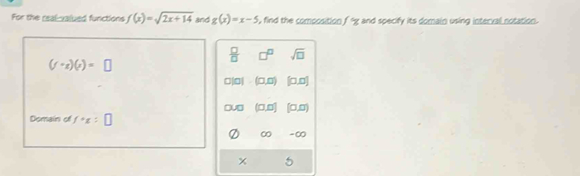 For the real-valued functions f(x)=sqrt(2x+14) and g(x)=x-5 , find the composition fg and specify its domain using interval notation.
 □ /□   sqrt(□ )
(f· gendpmatrix (x)(x)=□
□,0 0,0]
0 [0,0)
Domain of f°x=□
∞ -∞