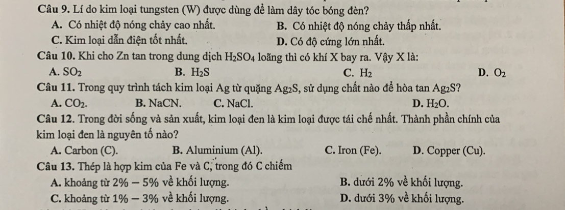 Lí do kim loại tungsten (W) được dùng để làm dây tóc bóng đèn?
A. Có nhiệt độ nóng chảy cao nhất. B. Có nhiệt độ nóng chảy thấp nhất.
C. Kim loại dẫn điện tốt nhất. D. Có độ cứng lớn nhất.
Câu 10. Khi cho Zn tan trong dung dịch H_2SO_4 loãng thì có khí X bay ra. Vậy X là:
A. SO_2 B. H_2S C. H_2 D. O_2
Câu 11. Trong quy trình tách kim loại Ag từ quặng Ag_2S , sử dụng chất nào để hòa tan Ag2S?
A. CO_2. B. NaCN. C. NaCl. D. H_2O. 
Câu 12. Trong đời sống và sản xuất, kim loại đen là kim loại được tái chế nhất. Thành phần chính của
kim loại đen là nguyên tố nào?
A. Carbon (C). B. Aluminium (Al). C. Iron (Fe). D. Copper (Cu).
Câu 13. Thép là hợp kim của Fe và C, trong đó C chiếm
A. khoảng từ 2% -5% về khối lượng. B. dưới 2% về khối lượng.
C. khoảng từ 1% -3% về khối lượng. D. dưới 3% về khối lượng.