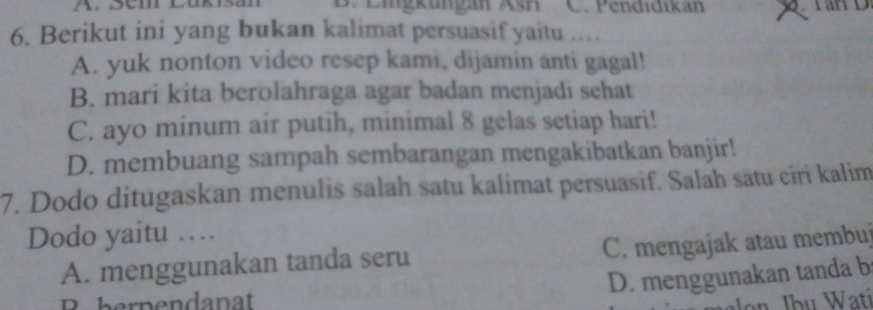 Sém Lušsan B. Eigküngan Asri C. Pendidikan Tan D
6. Berikut ini yang bukan kalimat persuasif yaitu …
A. yuk nonton video resep kami, dijamin anti gagal!
B. mari kita berolahraga agar badan menjadi sehat
C. ayo minum air putih, minimal 8 gelas setiap hari!
D. membuang sampah sembarangan mengakibatkan banjir!
7. Dodo ditugaskan menulis salah satu kalimat persuasif. Salah satu ciri kalim
Dodo yaitu …
C. mengajak atau membuj
A. menggunakan tanda seru
D. menggunakan tanda b
B bernendanat