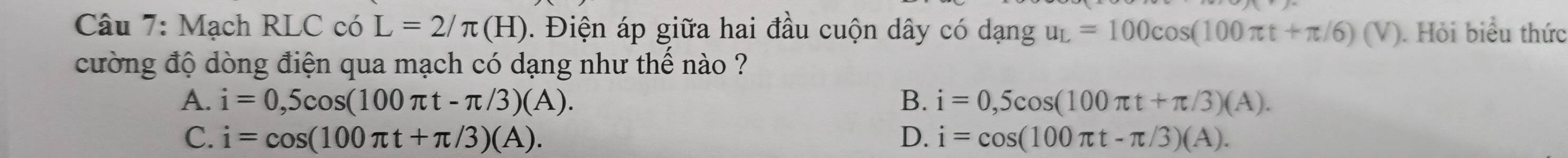 Mạch RLC có L=2/π (H). Điện áp giữa hai đầu cuộn dây có dangu_L=100cos (100π t+π /6)(V). Hỏi biểu thức
cường độ dòng điện qua mạch có dạng như thế nào ?
A. i=0,5cos (100π t-π /3)(A). B. i=0,5cos (100π t+π /3)(A).
C. i=cos (100π t+π /3)(A). D. i=cos (100π t-π /3)(A).