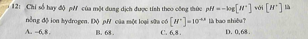 12: Chỉ số hay độ pH của một dung dịch được tính theo công thức pH=-log [H^+] với [H^+] là
nồng độ ion hydrogen. Độ pH của một loại sữa có [H^+]=10^(-6.8) là bao nhiêu?
A. -6,8. B. 68. C. 6,8. D. 0, 68.