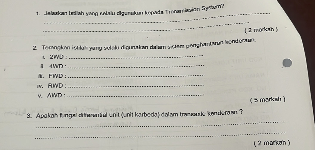 Jelaskan istilah yang selalu digunakan kepada Transmission System? 
_ 
( 2 markah ) 
2. Terangkan istilah yang selalu digunakan dalam sistem penghantaran kenderaan. 
i. 2WD : 
_ 
ii. 4WD :_ 
iii. FWD :_ 
iv. RWD :_ 
v. AWD :_ 
( 5 markah ) 
_ 
3. Apakah fungsi differential unit (unit karbeda) dalam transaxle kenderaan ? 
_ 
( 2 markah )