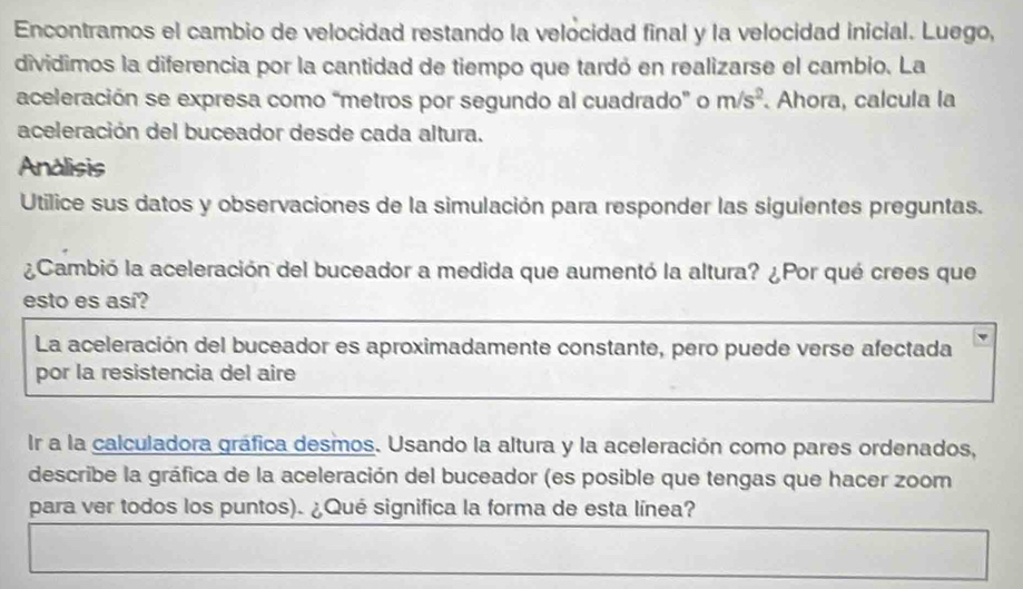 Encontramos el cambio de velocidad restando la velocidad final y la velocidad inicial. Luego, 
dividimos la diferencia por la cantidad de tiempo que tardó en realizarse el cambio. La 
aceleración se expresa como “metros por segundo al cuadrado” o m/s^2. Ahora, calcula la 
aceleración del buceador desde cada altura. 
Analisis 
Utilice sus datos y observaciones de la simulación para responder las siguientes preguntas. 
¿Cambió la aceleración del buceador a medida que aumentó la altura? ¿Por qué crees que 
esto es así? 
La aceleración del buceador es aproximadamente constante, pero puede verse afectada 
por la resistencia del aire 
Ir a la calculadora gráfica desmos. Usando la altura y la aceleración como pares ordenados, 
describe la gráfica de la aceleración del buceador (es posible que tengas que hacer zoom 
para ver todos los puntos). ¿Qué significa la forma de esta línea?