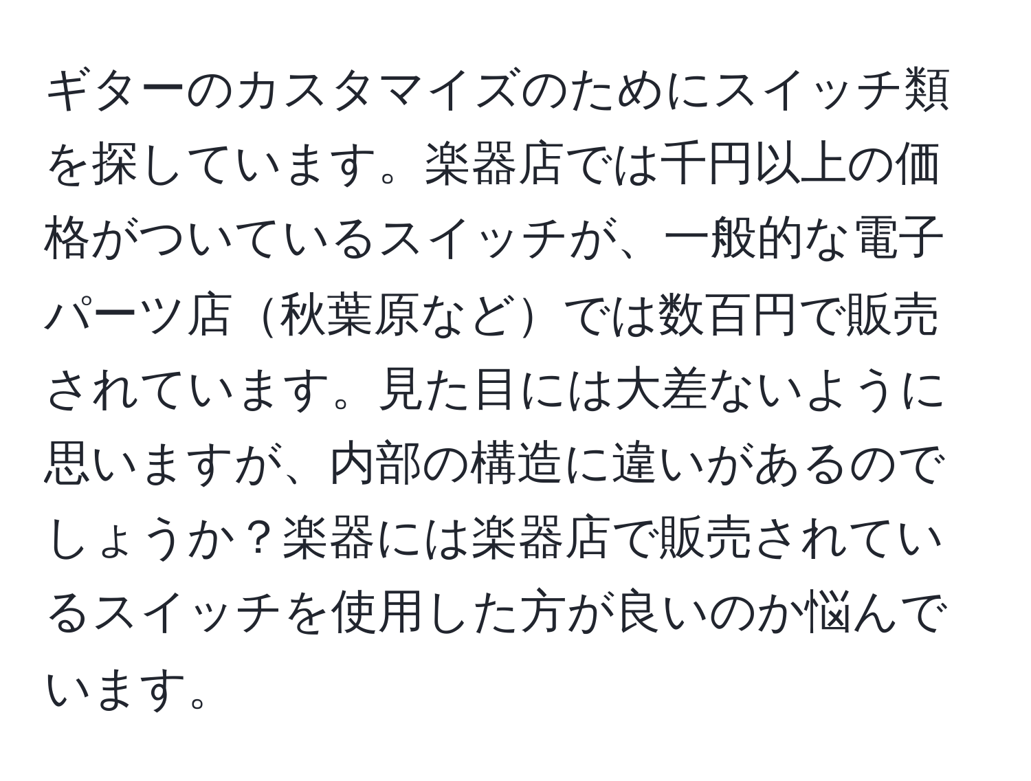 ギターのカスタマイズのためにスイッチ類を探しています。楽器店では千円以上の価格がついているスイッチが、一般的な電子パーツ店秋葉原などでは数百円で販売されています。見た目には大差ないように思いますが、内部の構造に違いがあるのでしょうか？楽器には楽器店で販売されているスイッチを使用した方が良いのか悩んでいます。