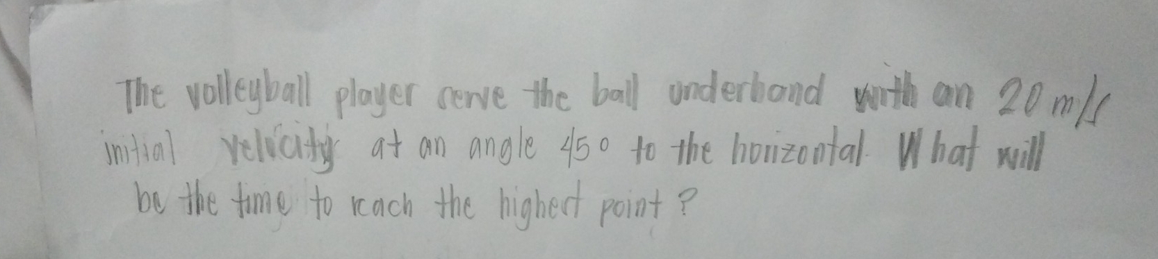 The volleyball player cerve the ball underband with an 20 m / 
intial relicity at an angle 45^ to the horizontal. What will 
be the time to reach the highedt point ?