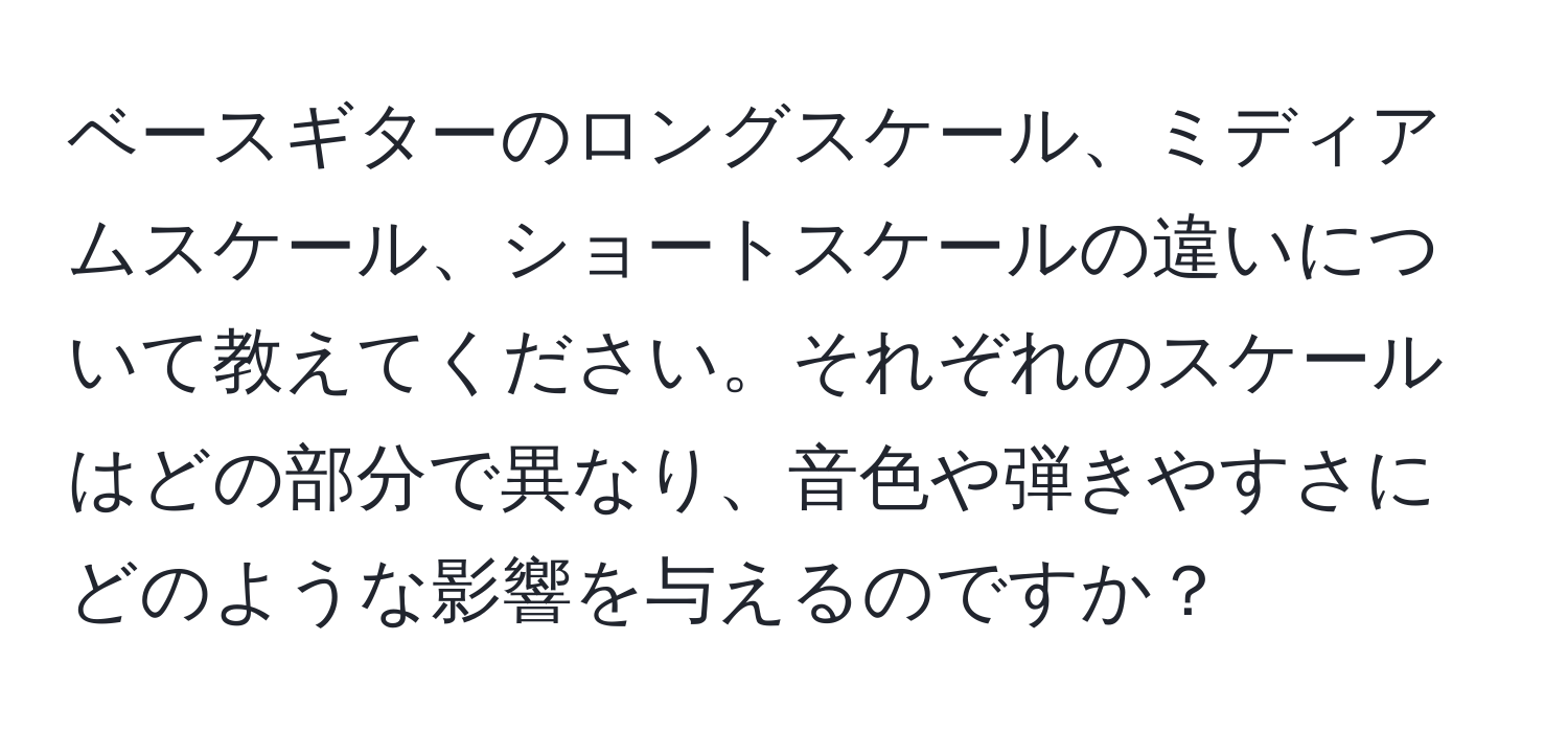 ベースギターのロングスケール、ミディアムスケール、ショートスケールの違いについて教えてください。それぞれのスケールはどの部分で異なり、音色や弾きやすさにどのような影響を与えるのですか？