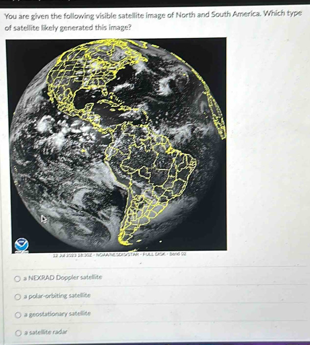 You are given the following visible satellite image of North and South America. Which type
of satellite likely generated this image?
a NEXRAD Doppler satellite
a polar-orbiting satellite
a geostationary satellite
a satellite radar