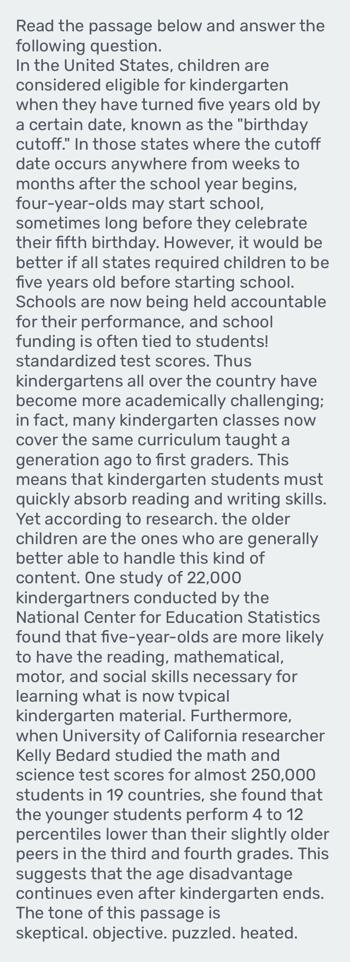 Read the passage below and answer the 
following question. 
In the United States, children are 
considered eligible for kindergarten 
when they have turned five years old by 
a certain date, known as the "birthday 
cutoff." In those states where the cutoff 
date occurs anywhere from weeks to
months after the school year begins, 
four-year-olds may start school, 
sometimes long before they celebrate 
their fifth birthday. However, it would be 
better if all states required children to be 
five years old before starting school. 
Schools are now being held accountable 
for their performance, and school 
funding is often tied to students! 
standardized test scores. Thus 
kindergartens all over the country have 
become more academically challenging; 
in fact, many kindergarten classes now 
cover the same curriculum taught a 
generation ago to first graders. This 
means that kindergarten students must 
quickly absorb reading and writing skills. 
Yet according to research. the older 
children are the ones who are generally 
better able to handle this kind of 
content. One study of 22,000
kindergartners conducted by the 
National Center for Education Statistics 
found that five-year-olds are more likely 
to have the reading, mathematical, 
motor, and social skills necessary for 
learning what is now tvpical 
kindergarten material. Furthermore, 
when University of California researcher 
Kelly Bedard studied the math and 
science test scores for almost 250,000
students in 19 countries, she found that 
the younger students perform 4 to 12
percentiles lower than their slightly older 
peers in the third and fourth grades. This 
suggests that the age disadvantage 
continues even after kindergarten ends. 
The tone of this passage is 
skeptical. objective. puzzled. heated.