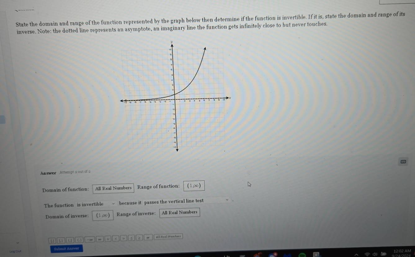 State the domain and range of the function represented by the graph below then determine if the function is invertible. If it is, state the domain and range of its 
inverse. Note: the dotted line represents an asymptote, an imaginary line the function gets infinitely close to but never touches. 
Answer Attempt 2 out of 2 
Domain of function: All Real Numbers Range of function: (1,∞)
The function is invertible because it passes the vertical line test 
Domain of inverse: (1,∞) Range of inverse: All Real Numbers 
[] ω -∞ ∞ u > 2 o5 All Real Numbers 
Log Cut Submit Answer 
12:02 AM 
1/24/2024