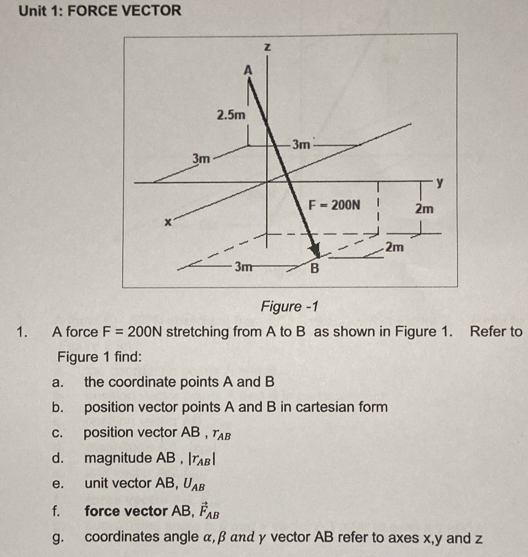 FORCE VECTOR
Figure -1
1. A force F=200N stretching from A to B as shown in Figure 1. Refer to
Figure 1 find:
a. the coordinate points A and B
b. position vector points A and B in cartesian form
c. position vector AB r_AB
d. magnitude AB , |r_AB|
e. unit vector AB, U_AB
f. force vector AB, vector F_AB
g. coordinates angle α,β αnα γ vector AB refer to axes x,y and z