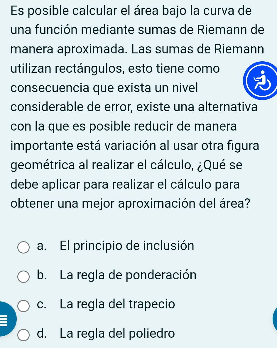 Es posible calcular el área bajo la curva de
una función mediante sumas de Riemann de
manera aproximada. Las sumas de Riemann
utilizan rectángulos, esto tiene como
consecuencia que exista un nivel
considerable de error, existe una alternativa
con la que es posible reducir de manera
importante está variación al usar otra figura
geométrica al realizar el cálculo, ¿Qué se
debe aplicar para realizar el cálculo para
obtener una mejor aproximación del área?
a. El principio de inclusión
b. La regla de ponderación
c. La regla del trapecio
d. La regla del poliedro