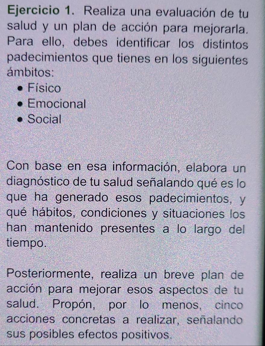 Realiza una evaluación de tu 
salud y un plan de acción para mejorarla. 
Para ello, debes identificar los distintos 
padecimientos que tienes en los siguientes 
ámbitos: 
Físico 
Emocional 
Social 
Con base en esa información, elabora un 
diagnóstico de tu salud señalando qué es lo 
que ha generado esos padecimientos, y 
qué hábitos, condiciones y situaciones los 
han mantenido presentes a lo largo del 
tiempo. 
Posteriormente, realiza un breve plan de 
acción para mejorar esos aspectos de tu 
salud. Propón, por lo menos, cinco 
acciones concretas a realizar, señalando 
sus posibles efectos positivos.