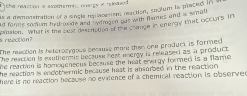 a the reaction is exothermic, energy is released
As a demonstration of a single replacement reaction, sodium is placed i 
nd forms sodium hydroxide and hydrogen gas with flames and a small
plosion. What is the best description of the change in energy that occurs in
s reaction?
The reaction is heterozygous because more than one product is formed
The reaction is exothermic because heat energy is released as a product
he reaction is homogeneous because the heat energy formed is a flame
he reaction is endothermic because heat is absorbed in the reaction
here is no reaction because no evidence of a chemical reaction is observed