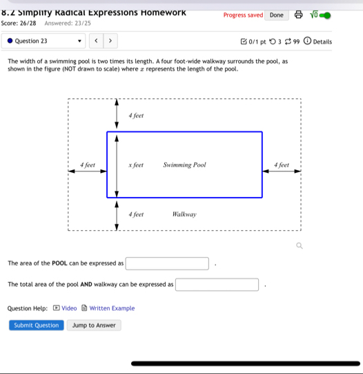 8.2 Simplity Kadical Expressions Homework Progress saved Done sqrt(0) 
Score: 26/28 Answered: 23/25 
Question 23 ) □0/1 pt つ 3 $ 99 ① Details 
The width of a swimming pool is two times its length. A four foot-wide walkway surrounds the pool, as 
shown in the figure (NOT drawn to scale) where z represents the length of the pool. 
The area of the POOL can be expressed as □. 
The total area of the pool AND walkway can be expressed as □. 
Question Help: Video Written Example 
Submit Question Jump to Answer