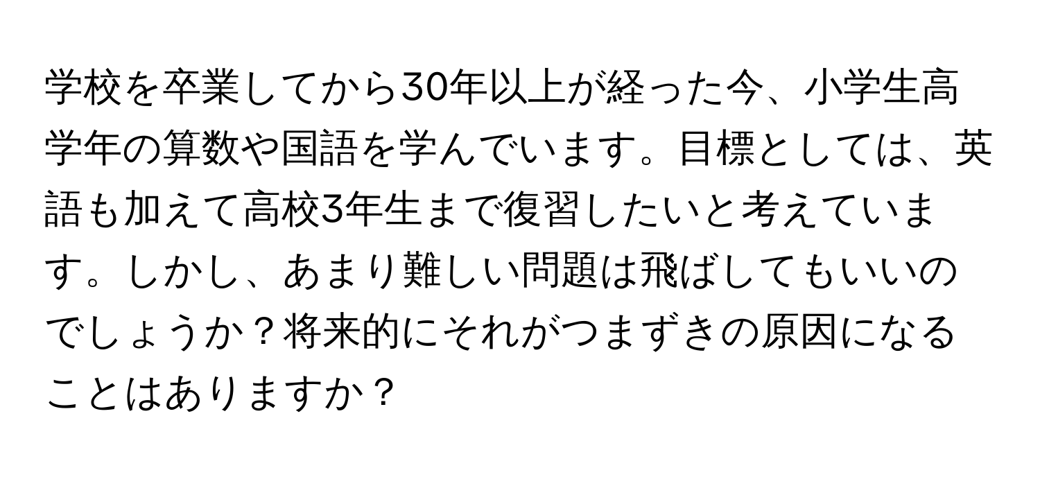 学校を卒業してから30年以上が経った今、小学生高学年の算数や国語を学んでいます。目標としては、英語も加えて高校3年生まで復習したいと考えています。しかし、あまり難しい問題は飛ばしてもいいのでしょうか？将来的にそれがつまずきの原因になることはありますか？