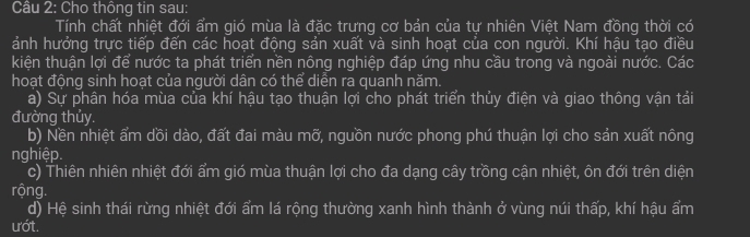 Cho thông tin sau: 
Tính chất nhiệt đới ẩm gió mùa là đặc trưng cơ bản của tự nhiên Việt Nam đồng thời có 
ảnh hưởng trực tiếp đến các hoạt động sản xuất và sinh hoạt của con người. Khí hậu tạo điều 
kiện thuận lợi để nước ta phát triển nền nông nghiệp đáp ứng nhu cầu trong và ngoài nước. Các 
hoạt động sinh hoạt của người dân có thể diễn ra quanh năm. 
a) Sự phân hóa mùa của khí hậu tạo thuận lợi cho phát triển thủy điện và giao thông vận tải 
đường thủy. 
b) Nền nhiệt ẩm dồi dào, đất đai màu mỡ, nguồn nước phong phú thuận lợi cho sản xuất nông 
nghiệp. 
c) Thiên nhiên nhiệt đới ẩm gió mùa thuận lợi cho đa dạng cây trồng cận nhiệt, ôn đới trên diện 
rộng. 
d) Hệ sinh thái rừng nhiệt đới ẩm lá rộng thường xanh hình thành ở vùng núi thấp, khí hậu ẩm 
ướt.