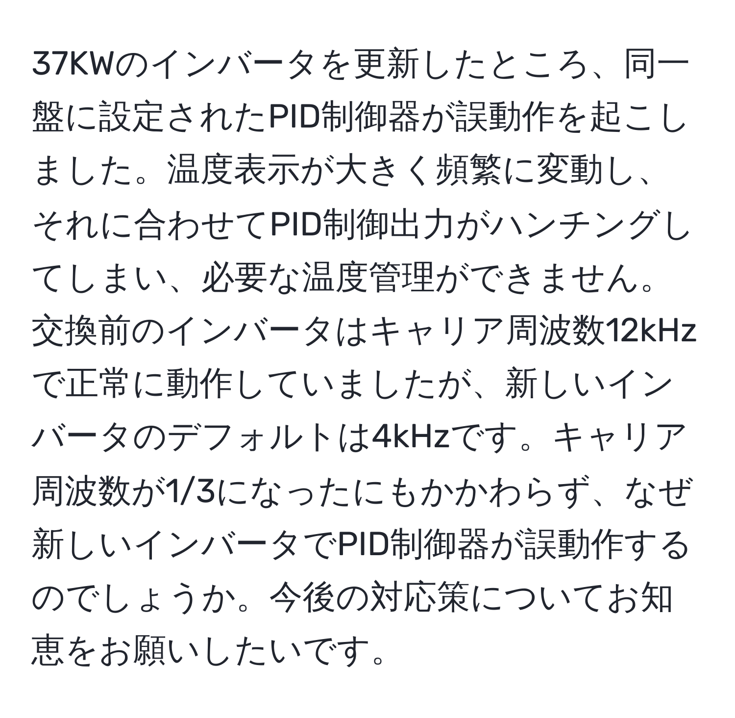 37KWのインバータを更新したところ、同一盤に設定されたPID制御器が誤動作を起こしました。温度表示が大きく頻繁に変動し、それに合わせてPID制御出力がハンチングしてしまい、必要な温度管理ができません。交換前のインバータはキャリア周波数12kHzで正常に動作していましたが、新しいインバータのデフォルトは4kHzです。キャリア周波数が1/3になったにもかかわらず、なぜ新しいインバータでPID制御器が誤動作するのでしょうか。今後の対応策についてお知恵をお願いしたいです。