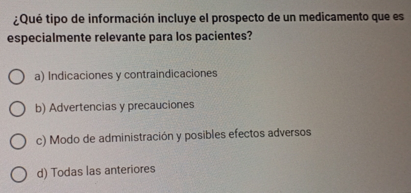 ¿Qué tipo de información incluye el prospecto de un medicamento que es
especialmente relevante para los pacientes?
a) Indicaciones y contraindicaciones
b) Advertencias y precauciones
c) Modo de administración y posibles efectos adversos
d) Todas las anteriores