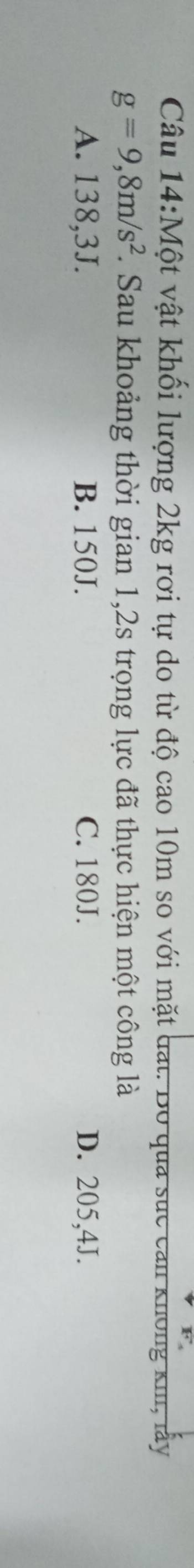 Một vật khối lượng 2kg rơi tự do từ độ cao 10m so với mặt đạt. Bo qua sức can không kh, lấy
g=9,8m/s^2. Sau khoảng thời gian 1,2s trọng lực đã thực hiện một công là
A. 138,3J. B. 150J. C. 180J. D. 205,4J.