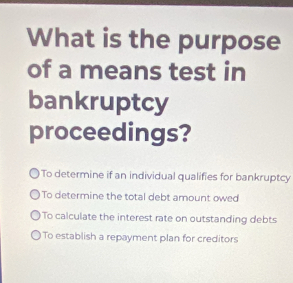 What is the purpose
of a means test in
bankruptcy
proceedings?
To determine if an individual qualifies for bankruptcy
To determine the total debt amount owed
To calculate the interest rate on outstanding debts
To establish a repayment plan for creditors