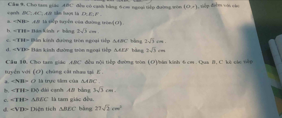 Cho tam giác ABC đều có cạnh bằng 6cm ngoại tiếp đường tròn (o;r) ,tiếp điểm với các
cạnh BC; AC; AB lần lượt là D; E; F.
a. ∠ NB>AB là tiếp tuyến của đường tròn(O).
b. ∠ TH> Bán kính bằng 2sqrt(3)cm.
c. ∠ TH> Bán kính đường tròn ngoại tiếp △ ABC bằng 2sqrt(3)cm.
d. ∠ VD> Bán kính đường tròn ngoại tiếp △ AEF bàng 2sqrt(3)cm
Câu 10. Cho tam giác ABC đều nội tiếp đường tròn (O)bán kính 6 cm. Qua B, C kẻ các tiếp
tuyển với (O) chúng cắt nhau tại E.
a. ∠ NB>O là trực tâm của △ ABC. 
b. ∠ TH>Dθ dài cạnh AB bằng 3sqrt(3)cm. 
c. △ BEC là tam giác đều.
d. ∠ VD>D tện tích △ BEC bằng 27sqrt(2)cm^2