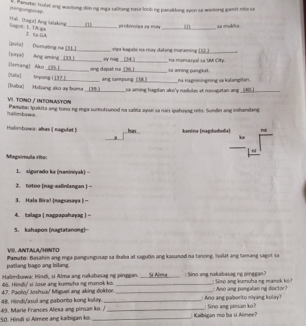 Panuto: Isulat ang wastong diin ng mga salitang nasa loob ng panaklong ayon sa wastong gamit nito sa
pangungusap
_
Hal. (taga) Ang lalaking  1
probinsiya ay may [ 2 sa mukha.
Sagot: 1. TA:ga 2. ta GA
(paía) Dumating na (31.)_  siya kagabi na may dalang maraming (32)_
(yaya) Ang aming 33._ ay nag_ na mamasyal sa SM City.
(lamang) Ako (35) _ang dapat na_ sa aming pangkat
(tala) Inyong i [37.]_ ang sampung _na nagniningning sa kalangitan
(baba) Habang ako ay buma (39.)_ sa aming hagdan ako'y nadulas at nasugatan ang __40._
VI. TOΝO / INTONASYON
hallimbawa. Panuto: Ipakita ang tono ng mga sumulsunod na salita ayon sa nais ipahayag nito. Sundin ang inihandang
Hallimbawa: ahas (nagulat ) has kanina (nagdududa) na
a
k3
l ni
Magsimula rito:
1. sigurado ka (naniniyak) -
2. totoo (nag-aalinlangan ) -
3. Hala Bira! (nagsasaya ) -
4. talaga ( nagpapahayag ) -
5. kahapon (nagtatanong)
VII. ANTALA/HINTO
Panuto: Basahin ang mga pangungusap sa ibaba at sagutin ang kasunod na tanong. Isulat ang tamang sagot sa
patlang bago ang bilang.
Halimbawa: Hindi, si Alma ang nakabasag ng pinggan. ___Si Alma____ : Sino ang nakabasag ng pinggan?
46. Hindi/ si Jose ang kumuha ng manok ko. _: Sino ang kumuha ng manok ko?
47. Paolo/ Joshua/ Miguel ang aking doktor. _: Ano ang pangalan ng doctor?
48. Hindi/asul ang paborito kong kulay. _: Ano ang paborito niyang kulay?
49. Marie Frances Alexa ang pinsan ko. / _: Sino ang pinsan ko?
50. Hindi si Aimee ang kaibigan ko. _: Kaibigan mo ba si Aimee?