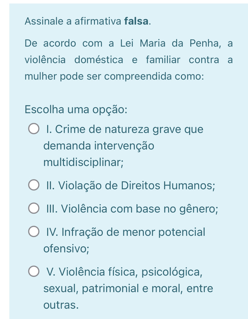 Assinale a afirmativa falsa.
De acordo com a Lei Maria da Penha, a
violência doméstica e familiar contra a
mulher pode ser compreendida como:
Escolha uma opção:
I. Crime de natureza grave que
demanda intervenção
multidisciplinar;
II. Violação de Direitos Humanos;
III. Violência com base no gênero;
IV. Infração de menor potencial
ofensivo;
V. Violência física, psicológica,
sexual, patrimonial e moral, entre
outras.