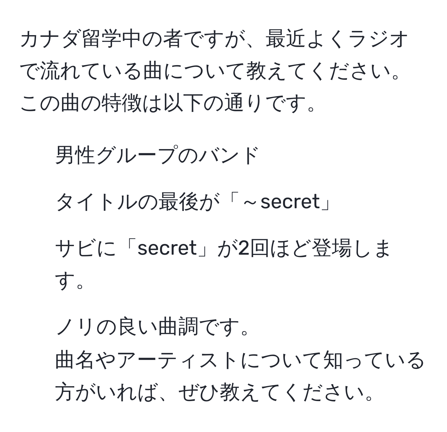 カナダ留学中の者ですが、最近よくラジオで流れている曲について教えてください。この曲の特徴は以下の通りです。  
- 男性グループのバンド  
- タイトルの最後が「～secret」  
- サビに「secret」が2回ほど登場します。  
- ノリの良い曲調です。  
曲名やアーティストについて知っている方がいれば、ぜひ教えてください。