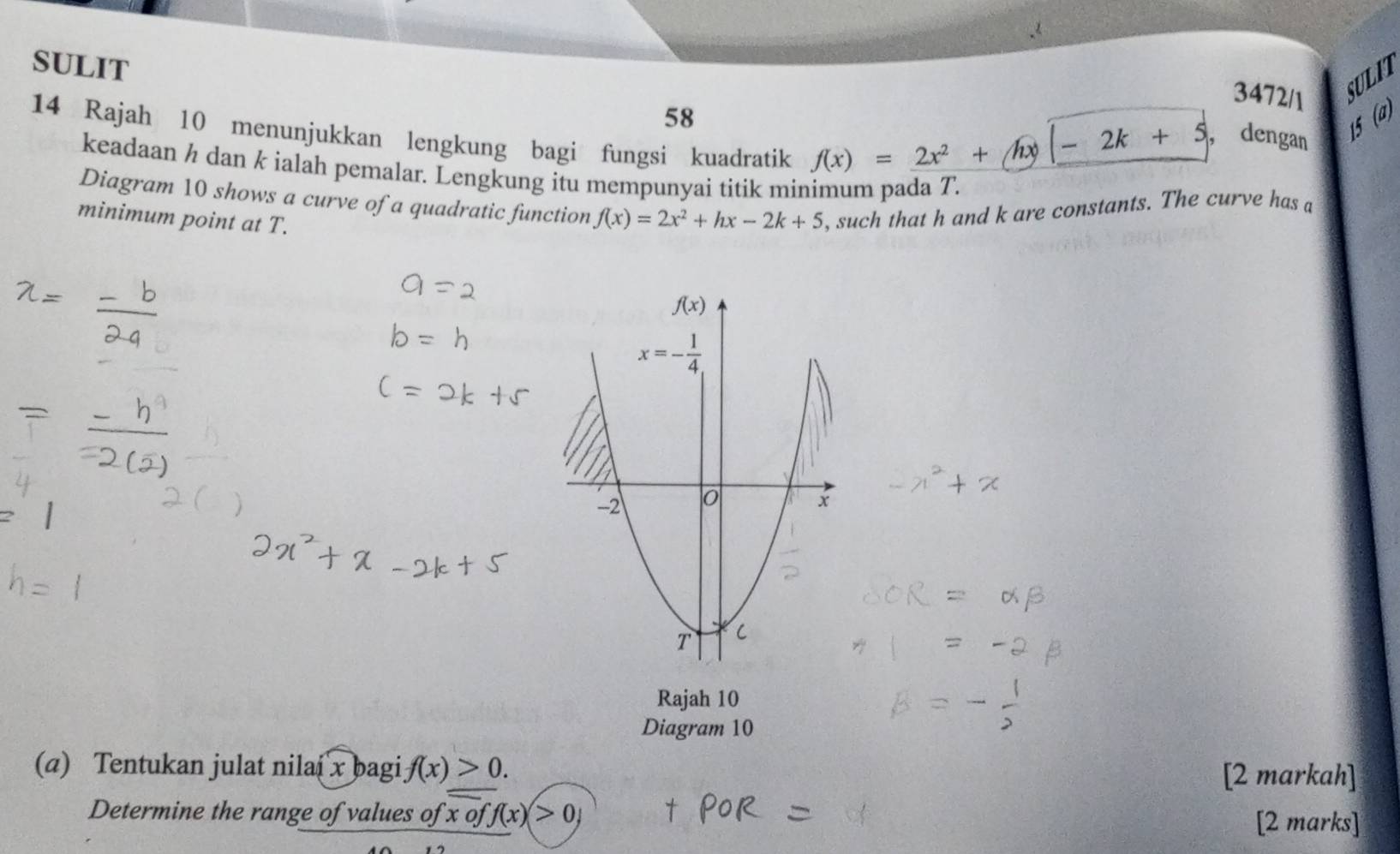 SULIT
3472/1 SULIT
58
14 Rajah 10 menunjukkan lengkung bagi fungsi kuadratik
f(x)=2)=_ 2x^+|x|-2k+5
, dengan
15 (a)
keadaan ½ dan k ialah pemalar. Lengkung itu mempunyai titik minimum pada T.
Diagram 10 shows a curve of a quadratic function f(x)=2x^2+hx-2k+5 , such that h and k are constants. The curve has a
minimum point at T.
Rajah 10
Diagram 10
(a) Tentukan julat nilai x bagi f(x)>0. [2 markah]
Determine the range of values of: x off(x)>0, [2 marks]