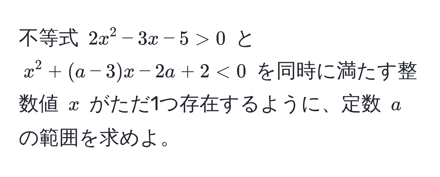 不等式 $2x^2 - 3x - 5 > 0$ と $x^2 + (a - 3)x - 2a + 2 < 0$ を同時に満たす整数値 $x$ がただ1つ存在するように、定数 $a$ の範囲を求めよ。