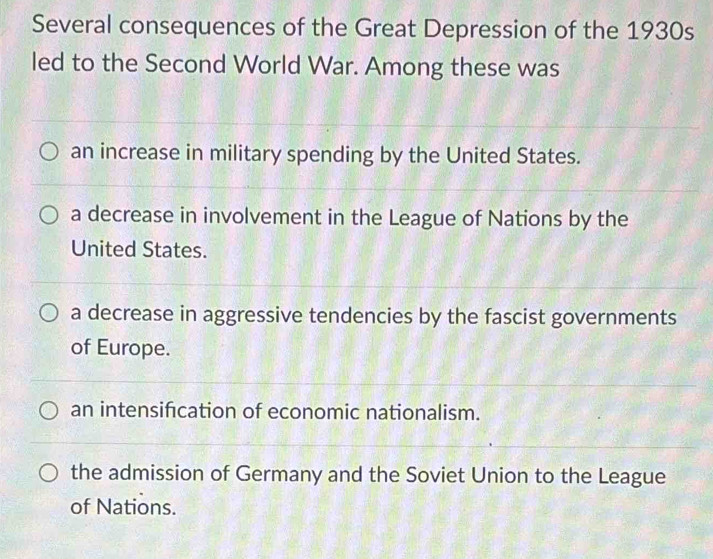 Several consequences of the Great Depression of the 1930s
led to the Second World War. Among these was
an increase in military spending by the United States.
a decrease in involvement in the League of Nations by the
United States.
a decrease in aggressive tendencies by the fascist governments
of Europe.
an intensifcation of economic nationalism.
the admission of Germany and the Soviet Union to the League
of Nations.