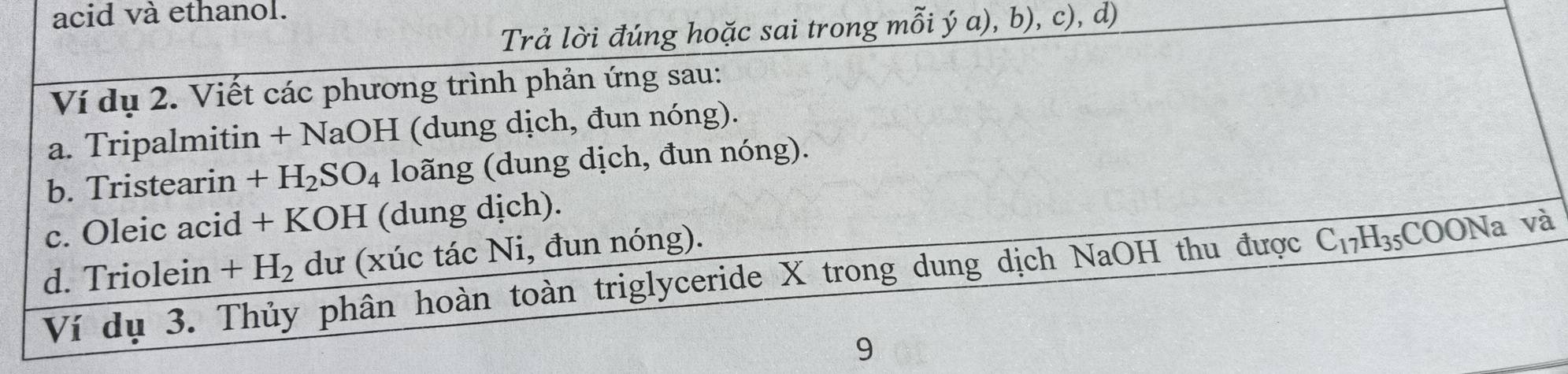 acid và ethanol. 
Trả lời đúng hoặc sai trong mỗi ý a), b), c), d) 
Ví dụ 2. Viết các phương trình phản ứng sau: 
a. Tripalmitin + NaOH (dung dịch, đun nóng). 
b. Tristearin +H_2SO_4 loãng (dung dịch, đun nóng). 
c. Oleic acid + KOH (dung dịch). 
d. Triolein +H_2 dư (xúc tác Ni, đun nóng). 
Ví dụ 3. Thủy phân hoàn toàn triglyceride X trong dung dịch NaOH thu được C_17H_35;COONa và 
9