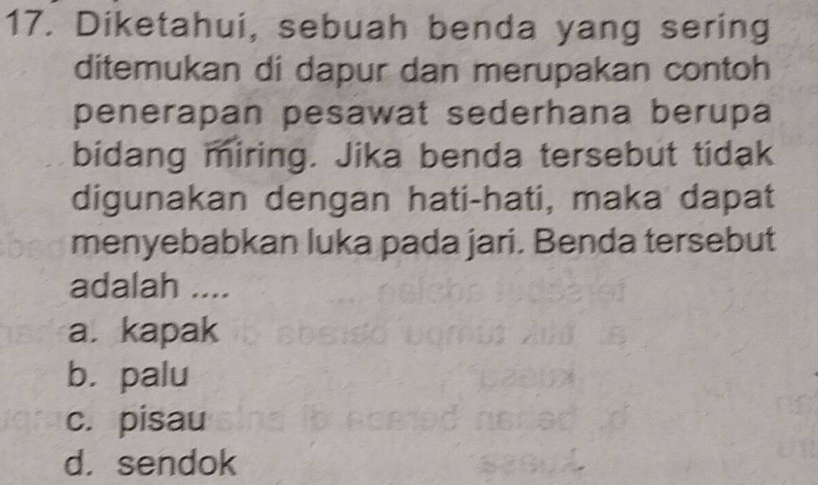 Diketahui, sebuah benda yang sering
ditemukan di dapur dan merupakan contoh
penerapan pesawat sederhana berupa
bidang miring. Jika benda tersebut tidak
digunakan dengan hati-hati, maka dapat
menyebabkan luka pada jari. Benda tersebut
adalah ....
a. kapak
b. palu
c. pisau
d. sendok